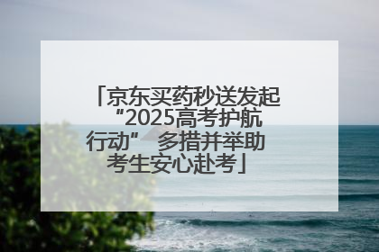 京东买药秒送发起“2025高考护航行动” 多措并举助考生安心赴考
