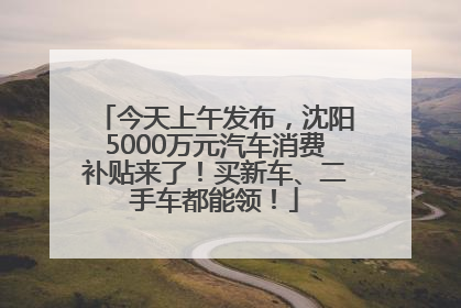 今天上午发布，沈阳5000万元汽车消费补贴来了！买新车、二手车都能领！