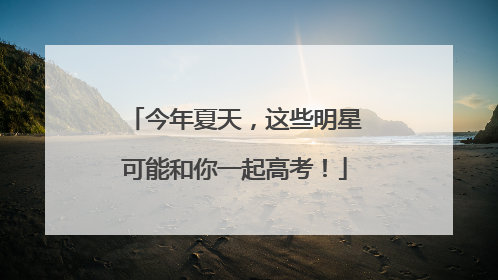 今年夏天，这些明星可能和你一起高考！