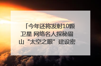 今年还将发射10颗卫星 网络名人探秘眉山“太空之眼”建设密码｜网络名人四川行