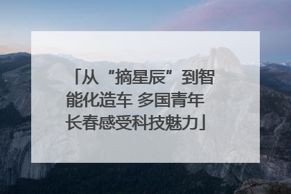 从“摘星辰”到智能化造车 多国青年长春感受科技魅力