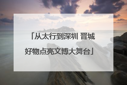 从太行到深圳 晋城好物点亮文博大舞台
