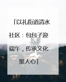 以礼街道清水社区：包包子迎端午，传承文化聚人心