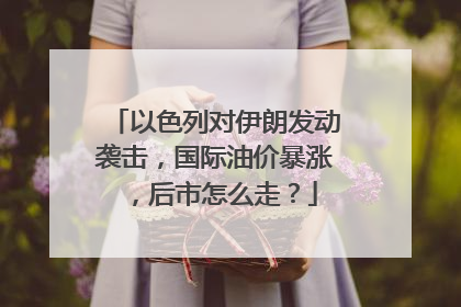 以色列对伊朗发动袭击，国际油价暴涨，后市怎么走？
