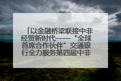 以金融桥梁联接中非经贸新时代——“全球首席合作伙伴”交通银行全力服务第四届中非经贸博览会