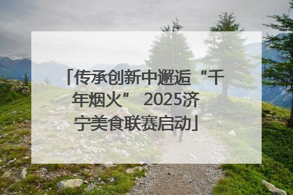 传承创新中邂逅“千年烟火” 2025济宁美食联赛启动