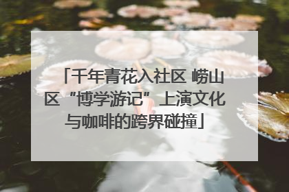 千年青花入社区 崂山区“博学游记”上演文化与咖啡的跨界碰撞