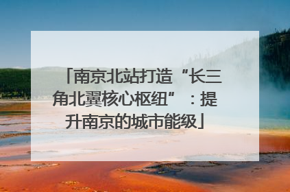 南京北站打造“长三角北翼核心枢纽”：提升南京的城市能级