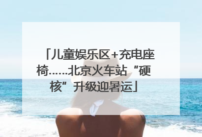 儿童娱乐区+充电座椅……北京火车站“硬核”升级迎暑运