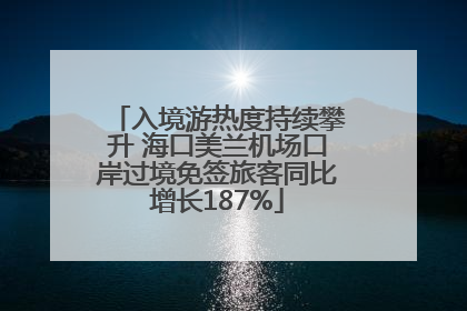 入境游热度持续攀升 海口美兰机场口岸过境免签旅客同比增长187%