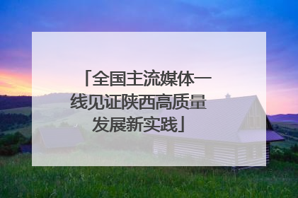 全国主流媒体一线见证陕西高质量发展新实践