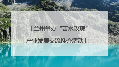 兰州举办“苦水玫瑰”产业发展交流推介活动