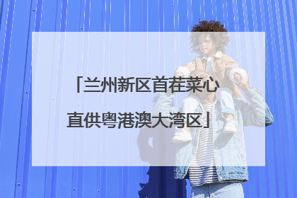 兰州新区首茬菜心直供粤港澳大湾区