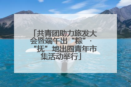 共青团助力旅发大会暨端午出“粽”·“抚”地出圈青年市集活动举行