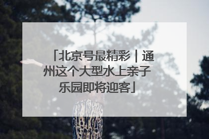 北京号最精彩｜通州这个大型水上亲子乐园即将迎客