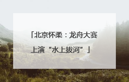 北京怀柔：龙舟大赛上演“水上拔河”