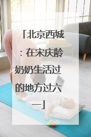 北京西城：在宋庆龄奶奶生活过的地方过六一