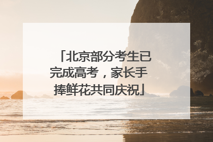 北京部分考生已完成高考，家长手捧鲜花共同庆祝