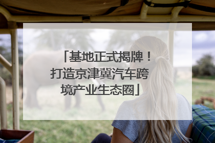 基地正式揭牌！打造京津冀汽车跨境产业生态圈