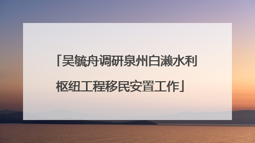吴毓舟调研泉州白濑水利枢纽工程移民安置工作