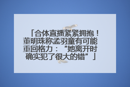 合体直播紧紧拥抱！董明珠称孟羽童有可能重回格力：“她离开时确实犯了很大的错”