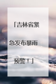 吉林省紧急发布暴雨预警！