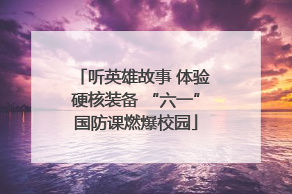 听英雄故事 体验硬核装备 “六一”国防课燃爆校园