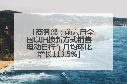 商务部：前六月全国以旧换新方式销售电动自行车月均环比增长113.5%