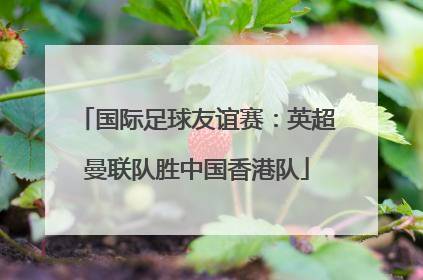 国际足球友谊赛：英超曼联队胜中国香港队