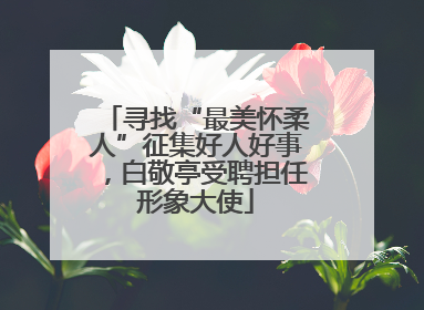 寻找“最美怀柔人”征集好人好事，白敬亭受聘担任形象大使