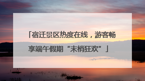 宿迁景区热度在线，游客畅享端午假期“末梢狂欢”