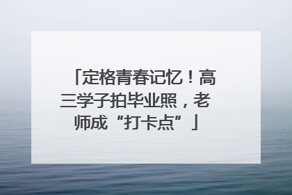 定格青春记忆！高三学子拍毕业照，老师成“打卡点”