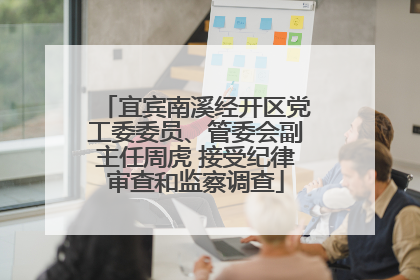 宜宾南溪经开区党工委委员、管委会副主任周虎 接受纪律审查和监察调查