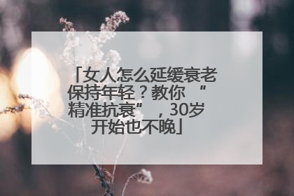 女人怎么延缓衰老保持年轻？教你 “精准抗衰”，30岁开始也不晚