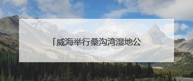 威海举行桑沟湾湿地公园巡河志愿服务活动