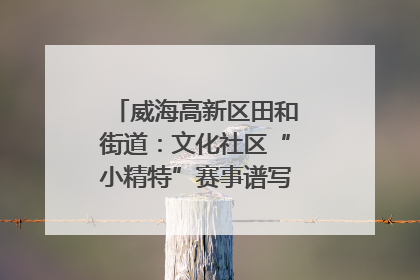 威海高新区田和街道：文化社区“小精特”赛事谱写文化赋能新乐章