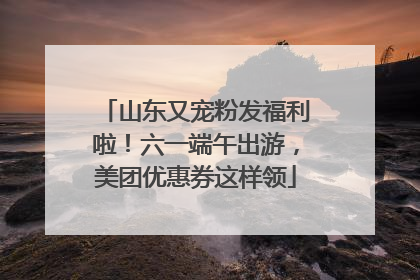 山东又宠粉发福利啦！六一端午出游，美团优惠券这样领