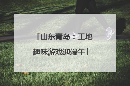 山东青岛：工地趣味游戏迎端午