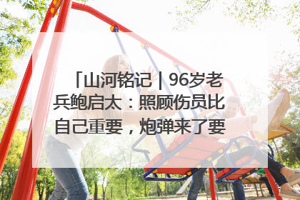 山河铭记｜96岁老兵鲍启太：照顾伤员比自己重要，炮弹来了要趴在他们身上
