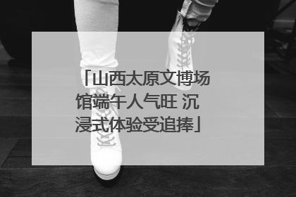 山西太原文博场馆端午人气旺 沉浸式体验受追捧