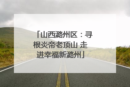 山西潞州区：寻根炎帝老顶山 走进幸福新潞州