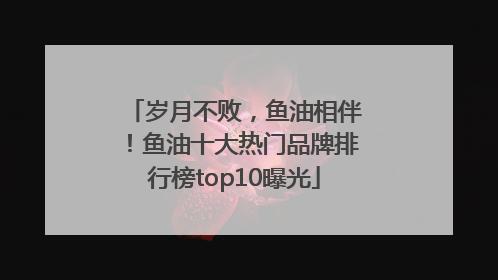 岁月不败，鱼油相伴！鱼油十大热门品牌排行榜top10曝光