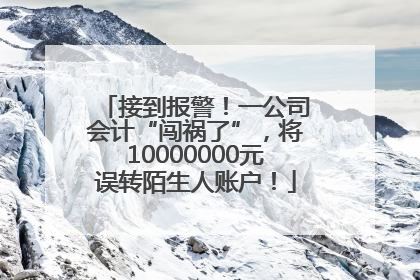 接到报警！一公司会计“闯祸了”，将10000000元误转陌生人账户！