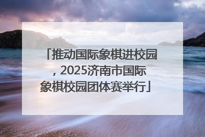 推动国际象棋进校园，2025济南市国际象棋校园团体赛举行