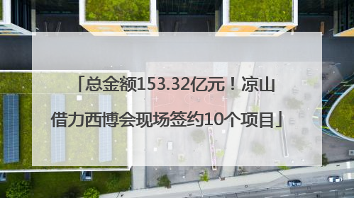 总金额153.32亿元！凉山借力西博会现场签约10个项目