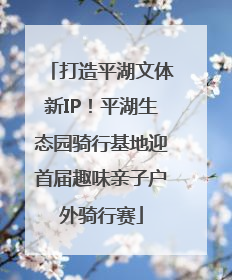 打造平湖文体新IP！平湖生态园骑行基地迎首届趣味亲子户外骑行赛