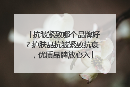 抗皱紧致哪个品牌好？护肤品抗皱紧致抗衰，优质品牌放心入
