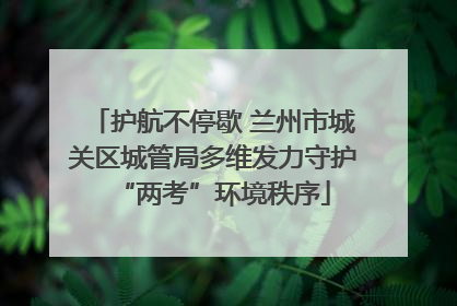 护航不停歇 兰州市城关区城管局多维发力守护“两考”环境秩序