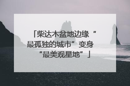 柴达木盆地边缘“最孤独的城市”变身“最美观星地”