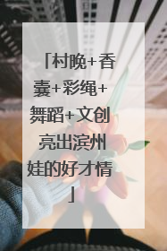 村晚+香囊+彩绳+舞蹈+文创 亮出滨州娃的好才情